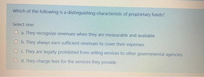 Which of the following is a distinguishing characteristic of proprietary funds?
Select one:
O a. They recognize revenues when they are measurable and available
O b. They always earn sufficient revenues to cover their expenses
O C They are legally prohibited from selling services to other governmental agencies
O d. They charge fees for the services they provide
