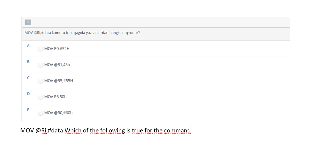 1
MOV @Ri,#data komutu için aşağıda yazılanlardan hangisi doğrudur?
A
MOV RO,#52H
O MOV @R1,45h
MOV @R5,#55H
D
MOV R6,50h
E
MOV @RO,#60h
MOV @Ri,#data Which of the following is true for the command
