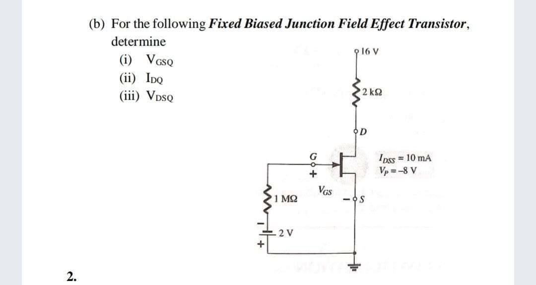 (b) For the following Fixed Biased Junction Field Effect Transistor,
determine
916 V
(i) VGSQ
(ii) IpQ
2 k2
(iii) VDSQ
오D
G
IDss = 10 mA
Vp = -8 V
+
VGS
1 MQ
- OS
2 V
2.
