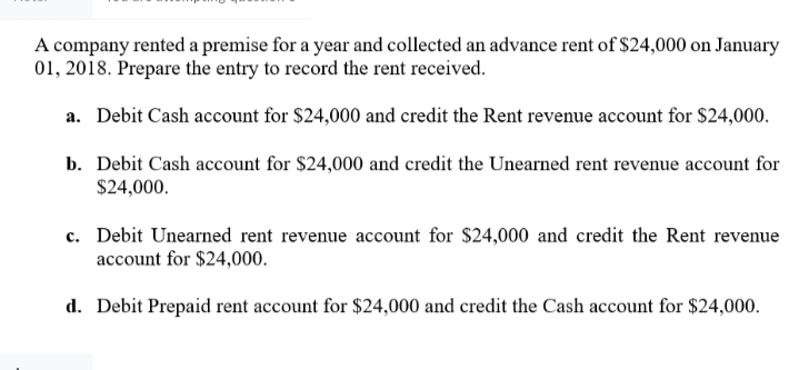 A company rented a premise for a year and collected an advance rent of $24,000 on January
01, 2018. Prepare the entry to record the rent received.
a. Debit Cash account for $24,000 and credit the Rent revenue account for $24,000.
b. Debit Cash account for $24,000 and credit the Unearned rent revenue account for
$24,000.
c. Debit Unearned rent revenue account for $24,000 and credit the Rent revenue
account for $24,000.
d. Debit Prepaid rent account for $24,000 and credit the Cash account for $24,000.
