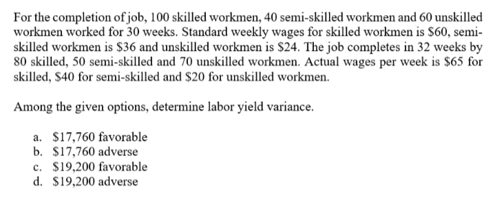 For the completion of job, 100 skilled workmen, 40 semi-skilled workmen and 60 unskilled
workmen worked for 30 weeks. Standard weekly wages for skilled workmen is S60, semi-
skilled workmen is $36 and unskilled workmen is $24. The job completes in 32 weeks by
80 skilled, 50 semi-skilled and 70 unskilled workmen. Actual wages per week is $65 for
skilled, $40 for semi-skilled and $20 for unskilled workmen.
Among the given options, determine labor yield variance.
a. $17,760 favorable
b. $17,760 adverse
c. $19,200 favorable
d. $19,200 adverse
