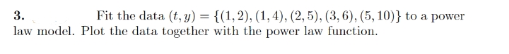 3.
Fit the data (t, y) = {(1,2), (1, 4), (2, 5), (3, 6), (5, 10)} to a power
law model. Plot the data together with the power law function.
