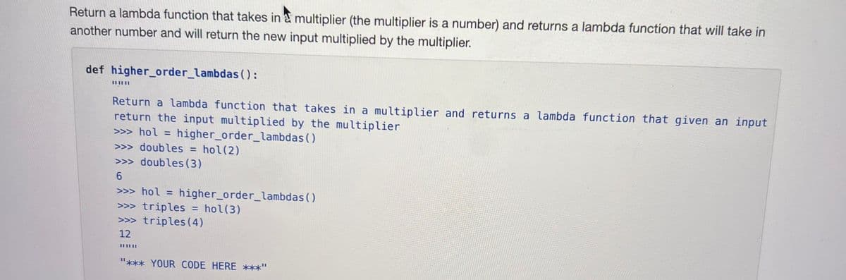 Return a lambda function that takes in multiplier (the multiplier is a number) and returns a lambda function that will take in
another number and will return the new input multiplied by the multiplier.
def higher_order_lambdas():
Return a lambda function that takes in a multiplier and returns a lambda function that given an input
return the input multiplied by the multiplier
>>> hol = higher_order_lambdas ()
doubles = hol(2)
>> doubles (3)
6
>>> hol = higher_order_lambdas()
>> triples
hol(3)
>>> triples (4)
12
=
"*** YOUR CODE HERE ***"