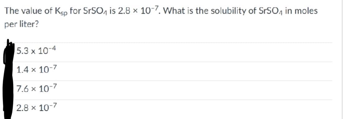 The value of Ksp for SrSO4 is 2.8 x 10-7. What is the solubility of SrSO4 in moles
per liter?
5.3 x 10-4
1.4 x 10-7
7.6 x 10-7
2.8 x 10-7