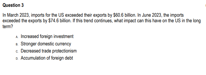 Question 3
In March 2023, imports for the US exceeded their exports by $60.6 billion. In June 2023, the imports
exceeded the exports by $74.6 billion. If this trend continues, what impact can this have on the US in the long
term?
A. Increased foreign investment
B. Stronger domestic currency
c. Decreased trade protectionism
D. Accumulation of foreign debt