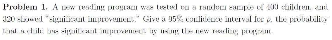 Problem 1. A new reading program was tested on a random sample of 400 children, and
320 showed "significant improvement." Give a 95% confidence interval for p, the probability
that a child has significant improvement by using the new reading program.
