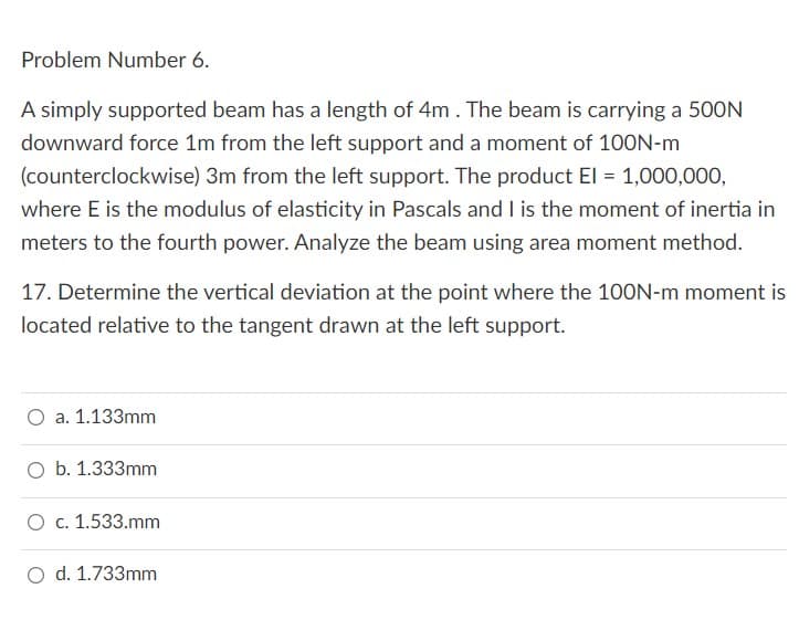 Problem Number 6.
A simply supported beam has a length of 4m. The beam is carrying a 500N
downward force 1m from the left support and a moment of 100N-m
(counterclockwise) 3m from the left support. The product El = 1,000,000,
where E is the modulus of elasticity in Pascals and I is the moment of inertia in
meters to the fourth power. Analyze the beam using area moment method.
17. Determine the vertical deviation at the point where the 100N-m moment is
located relative to the tangent drawn at the left support.
O a. 1.133mm
O b. 1.333mm
O c. 1.533.mm
d. 1.733mm