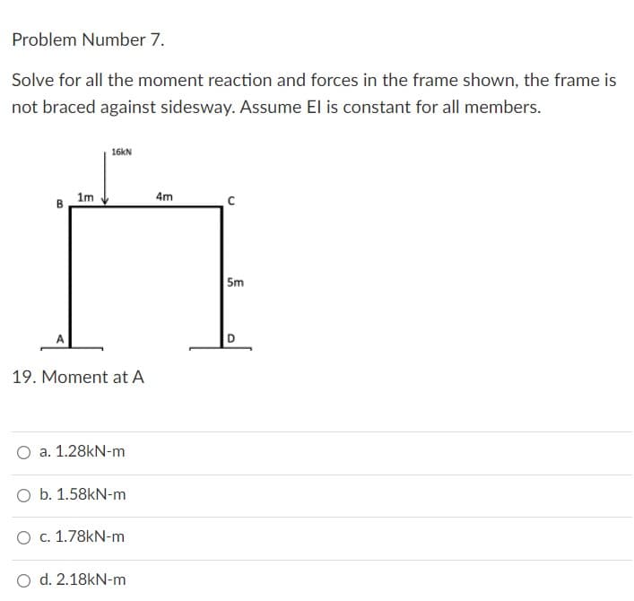 Problem Number 7.
Solve for all the moment reaction and forces in the frame shown, the frame is
not braced against sidesway. Assume El is constant for all members.
16kN
1m
4m
B
19. Moment at A
a. 1.28kN-m
O b. 1.58kN-m
O c. 1.78kN-m
O d. 2.18kN-m
5m