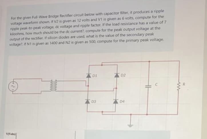 For the given Full-Wave Bridge Rectifier circuit below with capacitor filter, it produces a ripple
voltage waveform shown. If V2 is given as 12 volts and V1 is given as 6 volts, compute for the
ripple peak-to-peak voltage, de voltage and ripple factor. If the load resistance has a value of 7
kiloohms, how much should be the dc current?. compute for the peak output voltage at the
output of the rectifier. If silicon diodes are used, what is the value of the secondary peak
voltage?. If N1 is given as 1400 and N2 is given as 500, compute for the primary peak voltage.
A01
D2
A D3
D4
