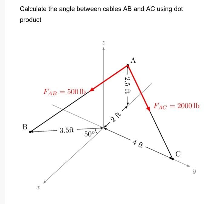 Calculate the angle between cables AB and AC using dot
product
A
FAB
= 500 lb
%3D
FAC
= 2000 lb
2 ft -
В
3.5ft
50°
- 4 ft
C
2.5 ft
