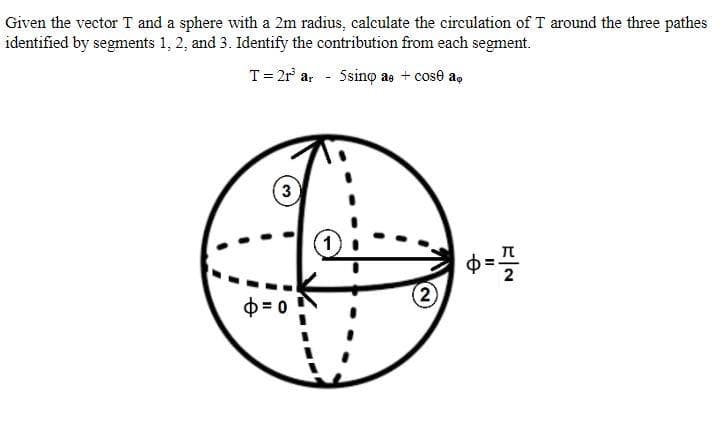 Given the vector T and a sphere with a 2m radius, calculate the circulation of T around the three pathes
identified by segments 1, 2, and 3. Identify the contribution from each segment.
T= 2r ar 5sino ae + cose a,
3
1)
D = 0
2)
