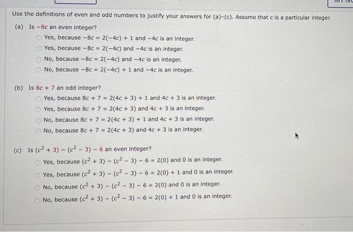 Use the definitions of even and odd numbers to justify your answers for (a)-(c). Assume that c is a particular integer.
(a) Is -8c an even integer?
2(-4c) + 1 and -4c is an integer.
Yes, because -8c = 2(-4c) and -4c is an integer.
Yes, because -8c =
No, because -8c = 2(-4c) and -4c is an integer.
!3!
No, because -8c 2(-4c) + 1 and -4c is an integer.
%3D
(b) Is 8c + 7 an odd integer?
Yes, because 8c + 7 = 2(4c + 3) + 1 and 4c + 3 is an integer.
Yes, because 8c + 7 = 2(4c + 3) and 4c + 3 is an integer.
No, because 8c +7 = 2(4c + 3) + 1 and 4c + 3 is an integer.
O No, because 8c + 7 = 2(4c + 3) and 4c + 3 is an integer.
(c) Is (c? + 3) - (c2 - 3) - 6 an even integer?
Yes, because (c2 + 3) - (c2 - 3) - 6 - 2(0) and 0 is an integer.
O Yes, because (c2 + 3) - (c2 - 3) - 6 = 2(0) + 1 and 0 is an integer.
No, because (c2 + 3) - (c2 - 3) - 6 = 2(0) and 0 is an integer.
No, because (c2 + 3) - (c2 - 3) - 6 = 2(0) + 1 and 0 is an integer.
