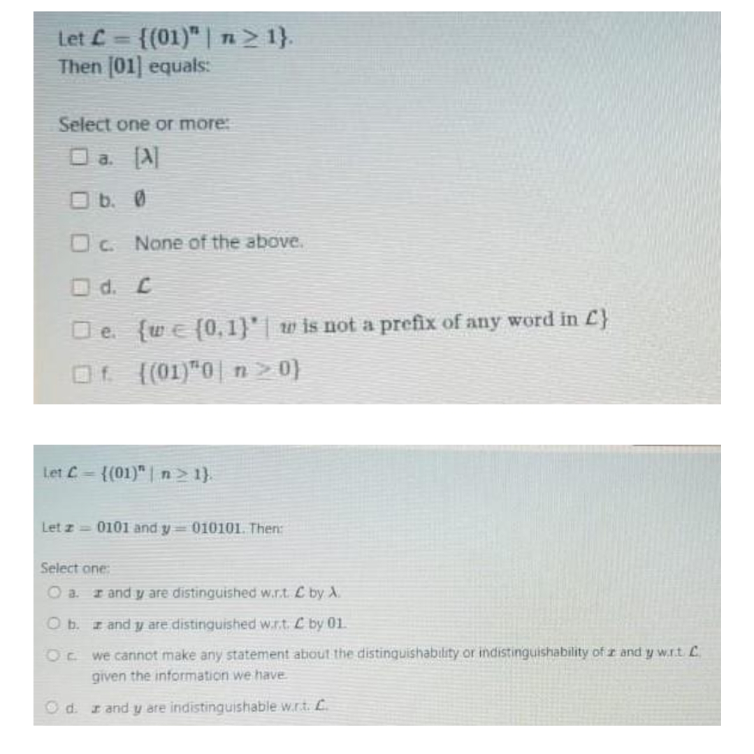 Let L
Then (01] equals:
{(01)" | n> 1}.
%3D
Select one or more:
O a. [A|
O b. 0
OC. None of the above.
O d. C
O e. {we (0, 1}'| w is not a prefix of any word in £}
Of ((01)"0| n>0}
Let C-{(01)" | n > 1).
Let z 0101 and y 010101. Then:
Select one:
O a r and y are distinguished w.r.t. L by A.
Ob. z and y are distinguished w.r.t. C by 01.
Oc we cannot make any statement about the distinquishability or indistinguishability of r and y w.r.t C
given the information we have
O d. r and y are indistinguishable w.r.t. L.
