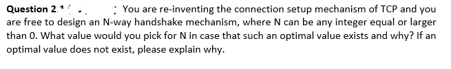 Question 2.1
are free to design an N-way handshake mechanism, where N can be any integer equal or larger
than 0. What value would you pick for N in case that such an optimal value exists and why? If an
optimal value does not exist, please explain why.
: You are re-inventing the connection setup mechanism of TCP and you
