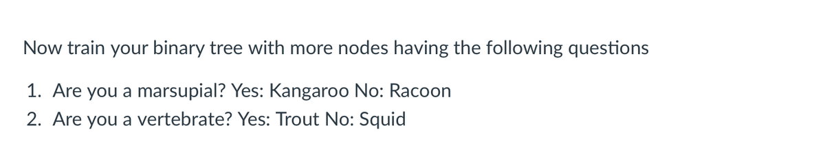 Now train your binary tree with more nodes having the following questions
1. Are you a marsupial? Yes: Kangaroo No: Racoon
2. Are you a vertebrate? Yes: Trout No: Squid
