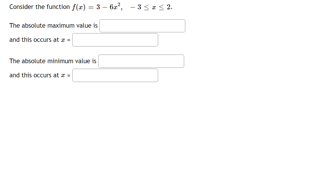 Consider the function f(x) = 3 – 6x², - 3 < x < 2.
The absolute maximum value is
and this occurs at x =
The absolute minimum value is
and this occurs at æ =
