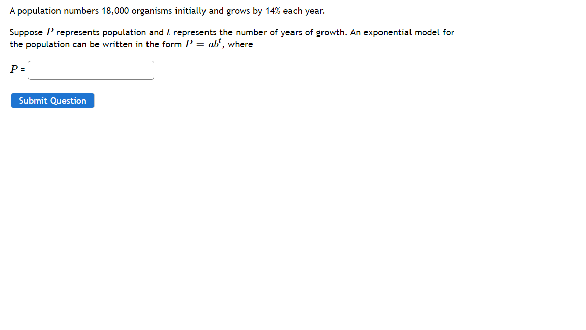 A population numbers 18,000 organisms initially and grows by 14% each year.
Suppose P represents population and t represents the number of years of growth. An exponential model for
the population can be written in the form P = ab', where
P =
Submit Question
