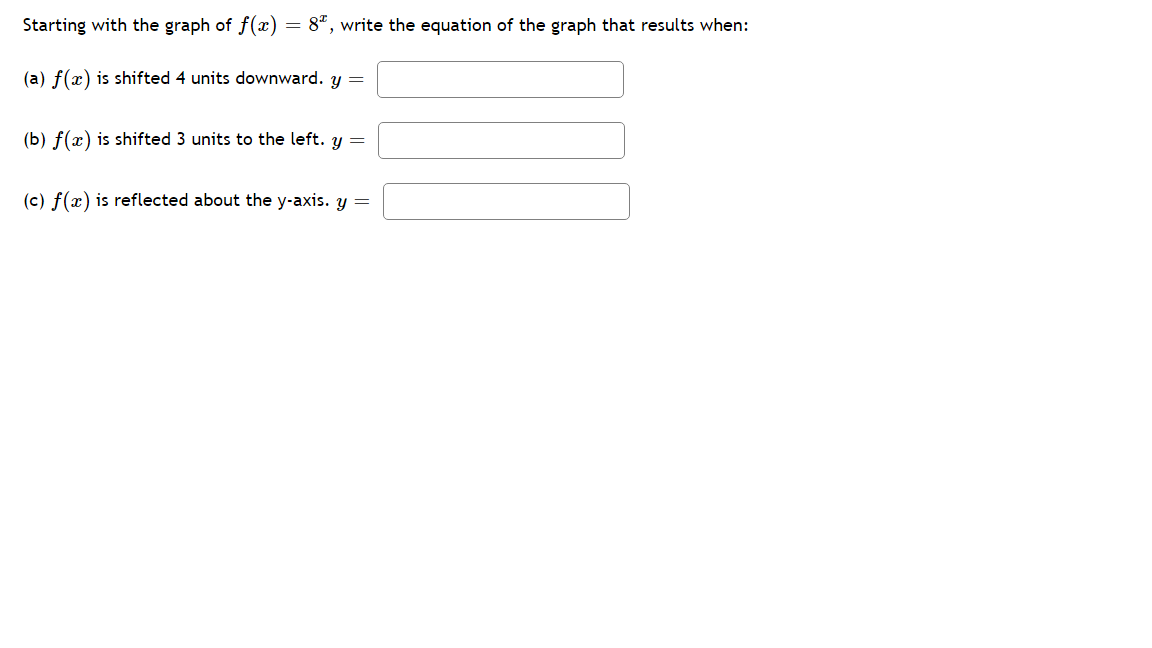 Starting with the graph of f(x)
= 8", write the equation of the graph that results when:
(a) f(x) is shifted 4 units downward. y =
(b) f(x) is shifted 3 units to the left. y =
(c) f(x) is reflected about the y-axis. y =
