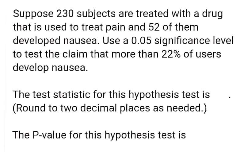 Suppose 230 subjects are treated with a drug
that is used to treat pain and 52 of them
developed nausea. Use a 0.05 significance level
to test the claim that more than 22% of users
develop nausea.
The test statistic for this hypothesis test is
(Round to two decimal places as needed.)
The P-value for this hypothesis test is
