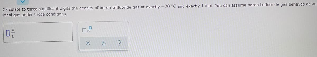 Calculate to three significant digits the density of boron trifluoride gas at exactly -20 °C and exactly 1 atm. You can assume boron trifluoride gas behaves as an
ideal gas under these conditions.
