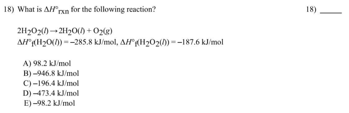 18) What is AH°,
for the following reaction?
18)
rxn
2H2O2(1) → 2H2O(1) + O2(g)
AH°f(H2O(1)) =-285.8 kJ/mol, AH°f(H2O2(1)) =-187.6 kJ/mol
A) 98.2 kJ/mol
B) -946.8 kJ/mol
C) –196.4 kJ/mol
D) –473.4 kJ/mol
E) -98.2 kJ/mol
