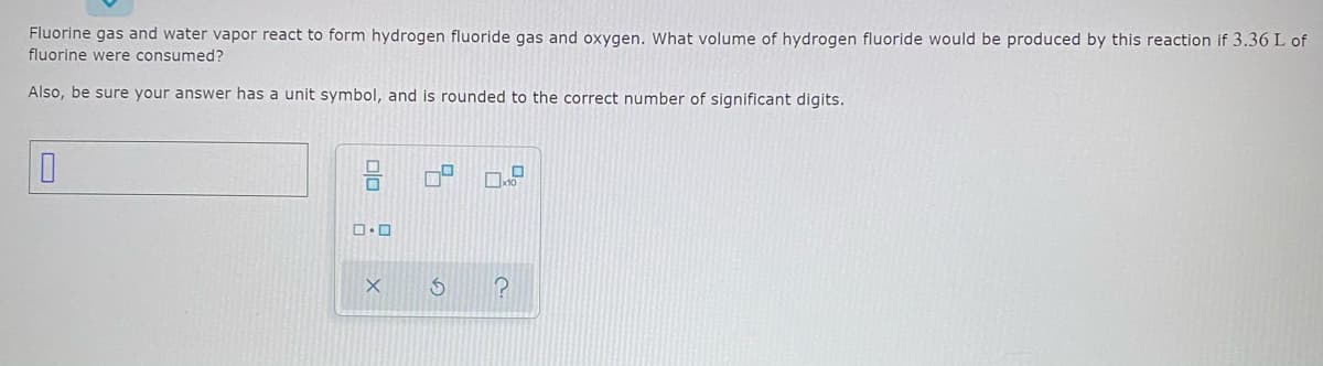 Fluorine gas and water vapor react to form hydrogen fluoride gas and oxygen. What volume of hydrogen fluoride would be produced by this reaction if 3.36 L of
fluorine were consumed?
Also, be sure your answer has a unit symbol, and is rounded to the correct number of significant digits.
