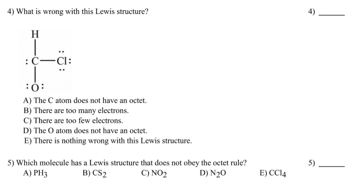 4) What is wrong with this Lewis structure?
H
:C–Cl:
:
A) The C atom does not have an octet.
B) There are too many electrons.
C) There are too few electrons.
D) The O atom does not have an octet.
E) There is nothing wrong with this Lewis structure.
5) Which molecule has a Lewis structure that does not obey the octet rule?
A) PH3
5)
B) CS2
C) NO2
D) N2O
E) CCI14
