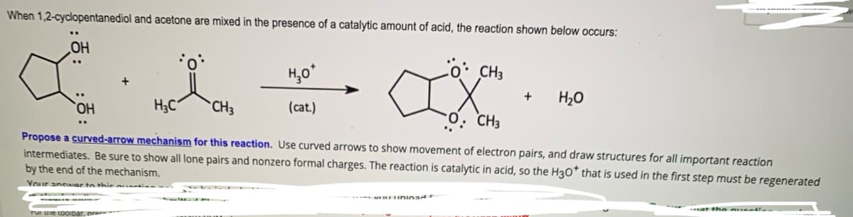 When 1,2-cyclopentanediol and acetone are mixed in the presence of a catalytic amount of acid, the reaction shown below occurs:
OH
H,o*
Co: CH3
+
H20
HO,
H3C“
CH3
(cat.)
O. CH3
Propose a curved-arrow mechanism for this reaction. Use curved arrows to show movement of electron pairs, and draw structures for all important reaction
intermediates. Be sure to show all lone pairs and nonzero formal charges. The reaction is catalytic in acid, so the H3O™ that is used in the first step must be regenerated
by the end of the mechanism.
Your ansAar to thie unti
ar the ausmai-
