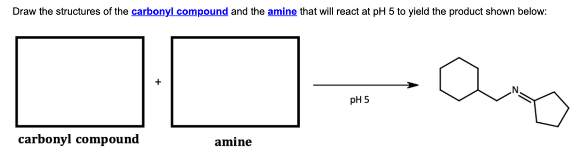 Draw the structures of the carbonyl compound and the amine that will react at pH 5 to yield the product shown below:
pH 5
carbonyl compound
amine
