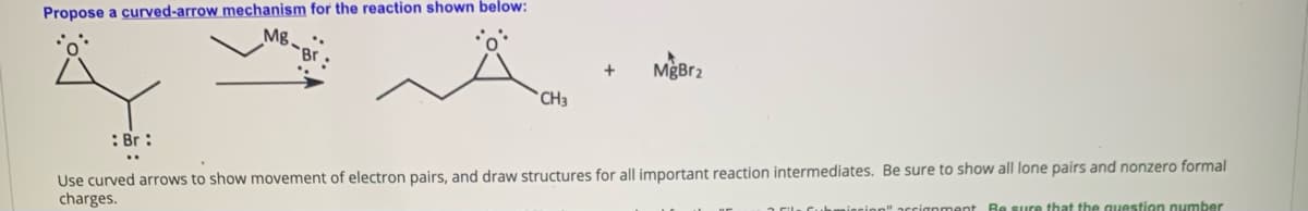 Propose a curved-arrow mechanism for the reaction shown below:
MgBr2
CH3
: Br :
Use curved arrows to show movement of electron pairs, and draw structures for all important reaction intermediates. Be sure to show all lone pairs and nonzero formal
charges.
ignment Re sure that the question number
