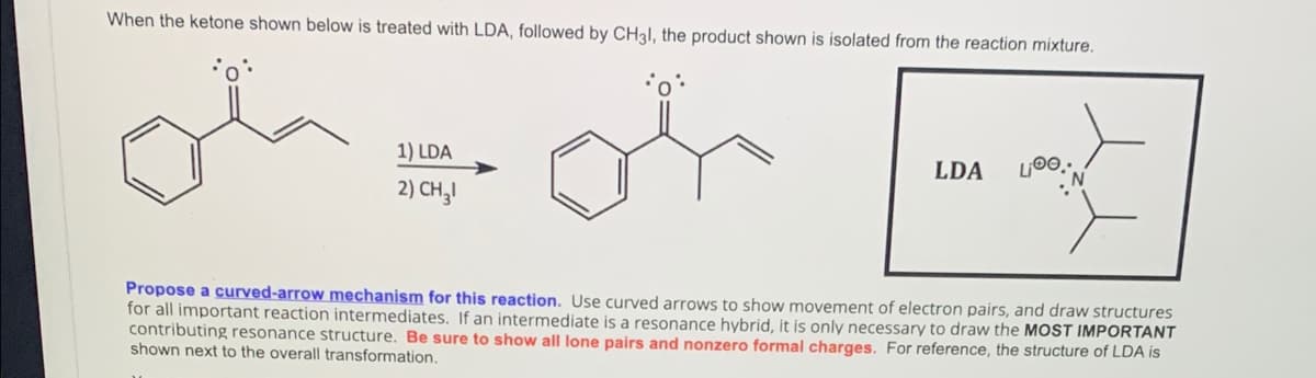 When the ketone shown below is treated with LDA, followed by CH3I, the product shown is isolated from the reaction mixture.
1) LDA
LDA
2) CH,I
Propose a curved-arrow mechanism for this reaction. Use curved arrows to show movement of electron pairs, and draw structures
for all important reaction intermediates. If an intermediate is a resonance hybrid, it is only necessary to draw the MOST IMPORTANT
contributing resonance structure. Be sure to show all lone pairs and nonzero formal charges. For reference, the structure of LDA is
shown next to the overall transformation.
