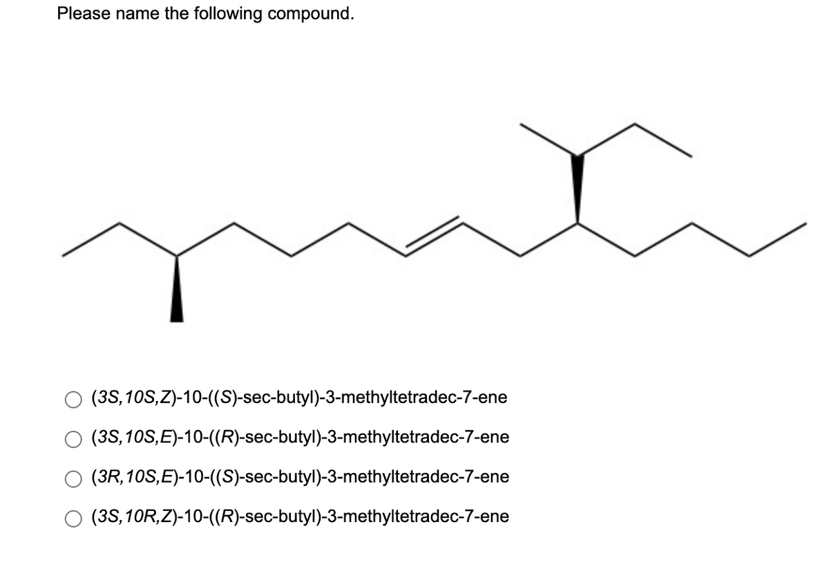 Please name the following compound.
(3S,10S,Z)-10-(S)-sec-butyl)-3-methyltetradec-7-ene
(3S, 10S,E)-10-((R)-sec-butyl)-3-methyltetradec-7-ene
(3R,10S,E)-10-((S)-sec-butyl)-3-methyltetradec-7-ene
O (3S,10R,Z)-10-((R)-sec-butyl)-3-methyltetradec-7-ene
