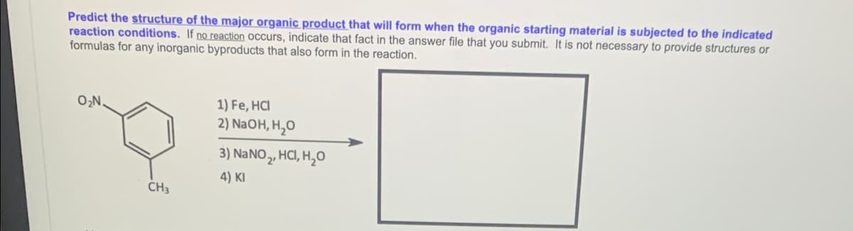 Predict the structure of the major organic product that will form when the organic starting material is subjected to the indicated
reaction conditions. If no reaction Occurs, indicate that fact in the answer file that you submit. It is not necessary to provide structures or
formulas for any inorganic byproducts that also form in the reaction.
O,N.
1) Fe, HCI
2) NaOH, H,O
3) NANO , HCI, H,O
4) KI
CH3
