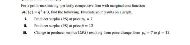 For a profit-maximizing, perfectly competitive firm with marginal cost function
MC(q) = q² + 3, find the following. Illustrate your results on a graph.
i.
Producer surplus (PS) at price p, = 7
ii.
Producer surplus (PS) at price îp = 12
iii.
Change in producer surplus (APS) resulting from price change form po = 7 to p = 12
