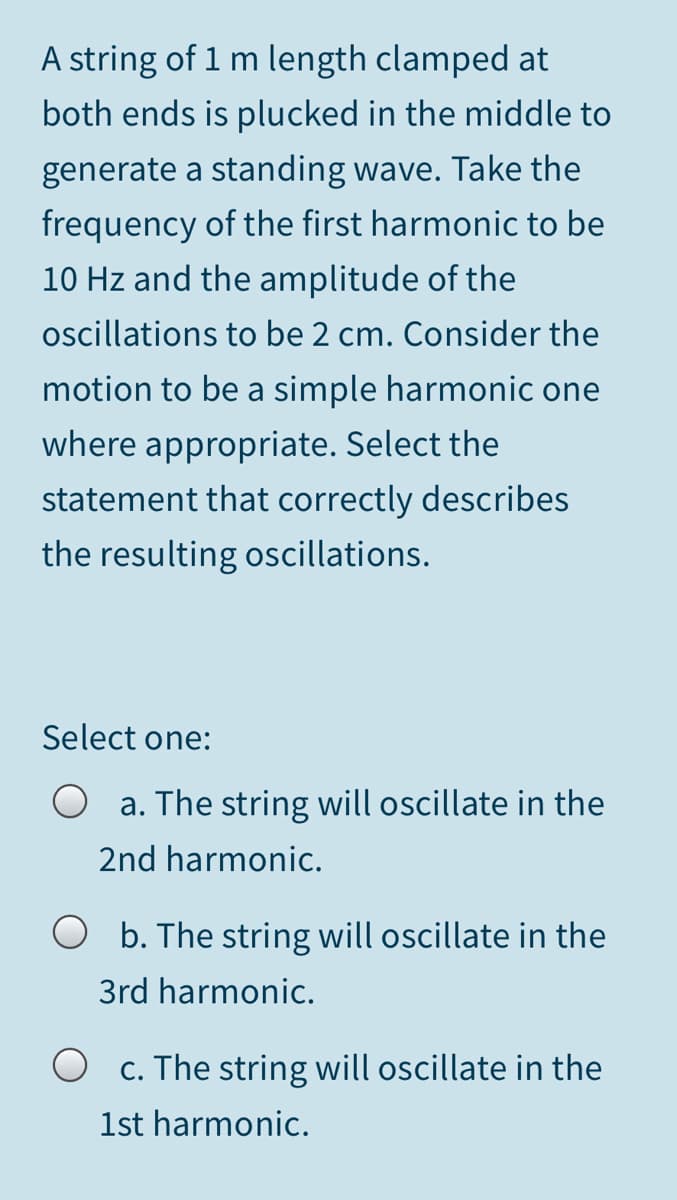 A string of 1 m length clamped at
both ends is plucked in the middle to
generate a standing wave. Take the
frequency of the first harmonic to be
10 Hz and the amplitude of the
oscillations to be 2 cm. Consider the
motion to be a simple harmonic one
where appropriate. Select the
statement that correctly describes
the resulting oscillations.
Select one:
a. The string will oscillate in the
2nd harmonic.
O b. The string will oscillate in the
3rd harmonic.
c. The string will oscillate in the
1st harmonic.
