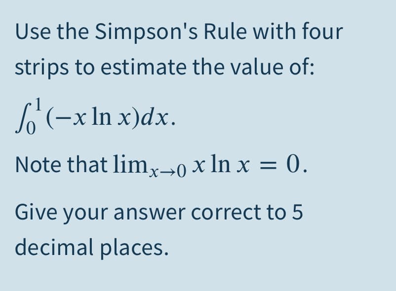 Use the Simpson's Rule with four
strips to estimate the value of:
(-x In x)dx.
Note that lim,x→0 x ln x = 0.
Give your answer correct to 5
decimal places.
