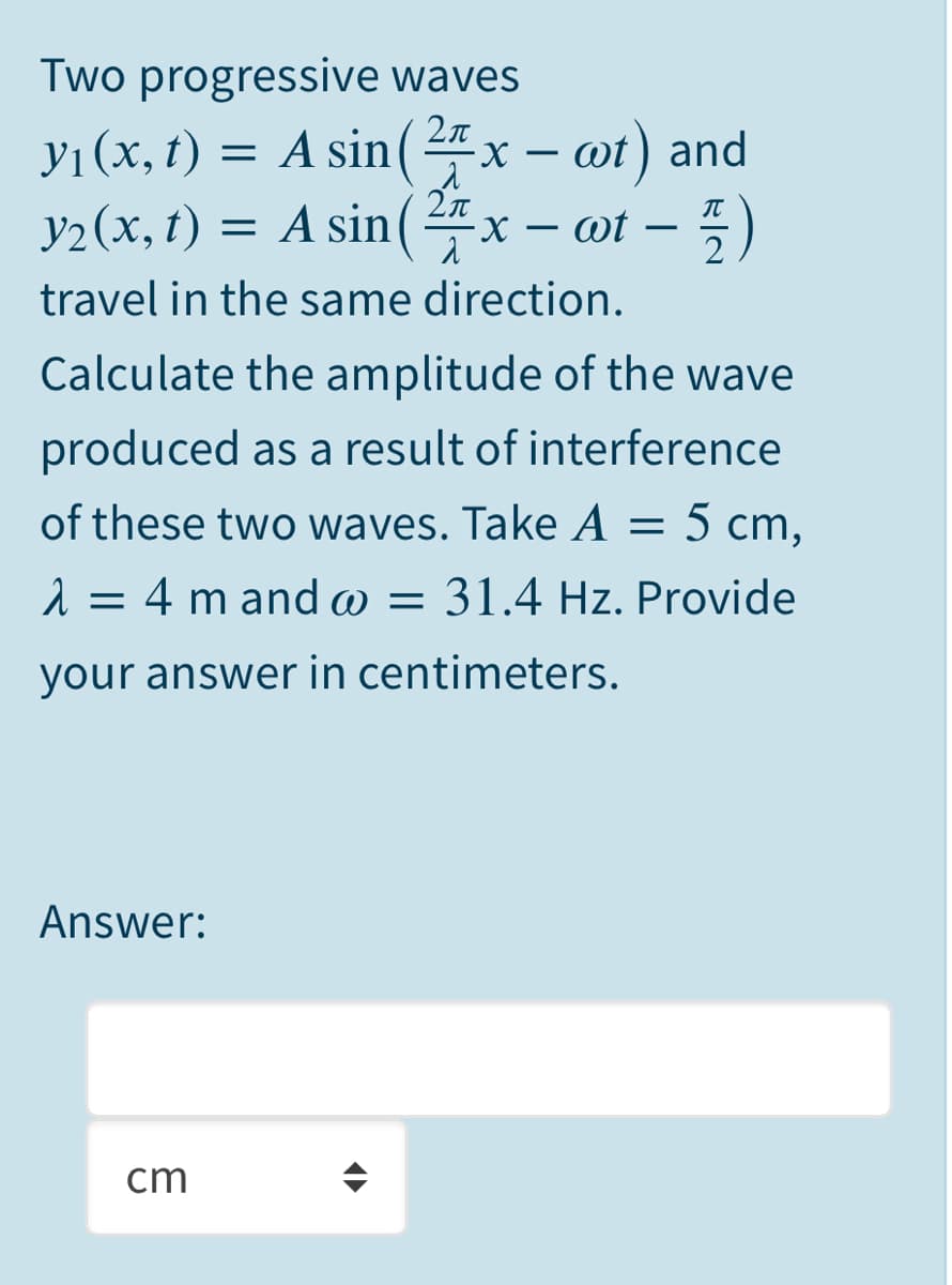 Two progressive waves
yı (x, t) = A sin(4x – ot) and
У1 (х,
x – wt) and
y2 (x, t) = A sin(4x – ot –
2n
-X – wt
IT
-
2
travel in the same direction.
Calculate the amplitude of the wave
produced as a result of interference
of these two waves. Take A = 5 cm,
1 = 4 m and w = 31.4 Hz. Provide
your answer in centimeters.
Answer:
cm

