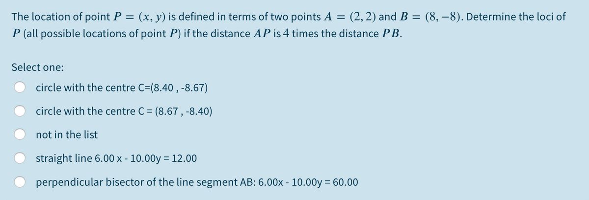 The location of point P = (x, y) is defined in terms of two points A = (2,2) and B = (8, –8). Determine the loci of
P (all possible locations of point P) if the distance AP is 4 times the distance PB.
Select one:
circle with the centre C=(8.40 , -8.67)
circle with the centre C = (8.67 , -8.40)
not in the list
straight line 6.00 x - 10.00y = 12.00
perpendicular bisector of the line segment AB: 6.00x - 10.00y = 60.00
