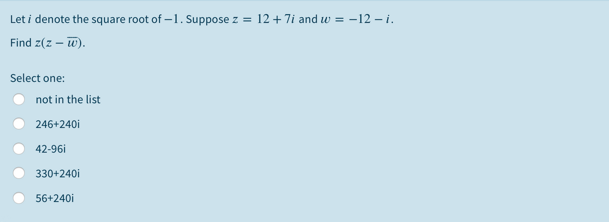 Let i denote the square root of -1. Suppose z = 12+7i and w = –12 – i.
Find z(z – w).
Select one:
not in the list
246+240i
42-96i
330+240i
56+240i
