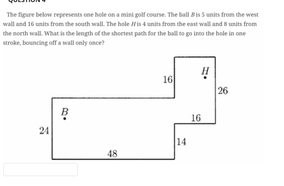 The figure below represents one hole on a mini golf course. The ball B is 5 units from the west
wall and 16 units from the south wall. The hole His 4 units from the east wall and 8 units from
the north wall. What is the length of the shortest path for the ball to go into the hole in one
stroke, bouncing off a wall only once?
H
16
26
В
16
24
14
48
