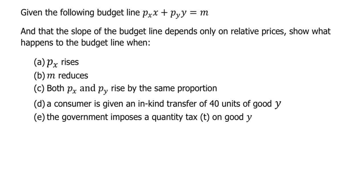 Given the following budget line Pxx + Pyy = m
And that the slope of the budget line depends only on relative prices, show what
happens to the budget line when:
(a) Px rises
(b) m reduces
(c) Both px
and
Py
rise by the same proportion
(d) a consumer is given an in-kind transfer of 40 units of good y
(e) the government imposes a quantity tax (t) on good y
