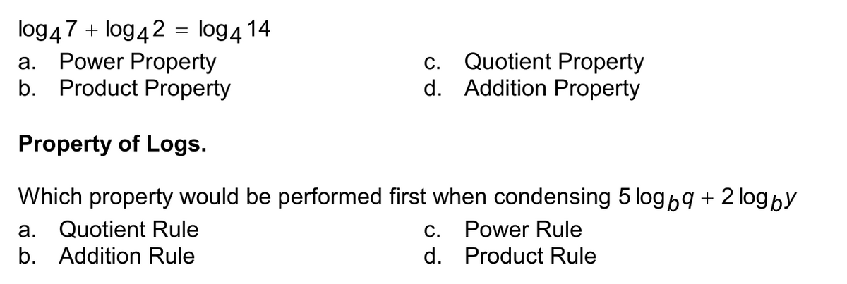 log47 + log42 = log4 14
Power Property
b. Product Property
С.
Quotient Property
а.
d. Addition Property
Property of Logs.
Which property would be performed first when condensing 5 log9 + 2 log by
а.
Quotient Rule
С.
Power Rule
b. Addition Rule
d. Product Rule
