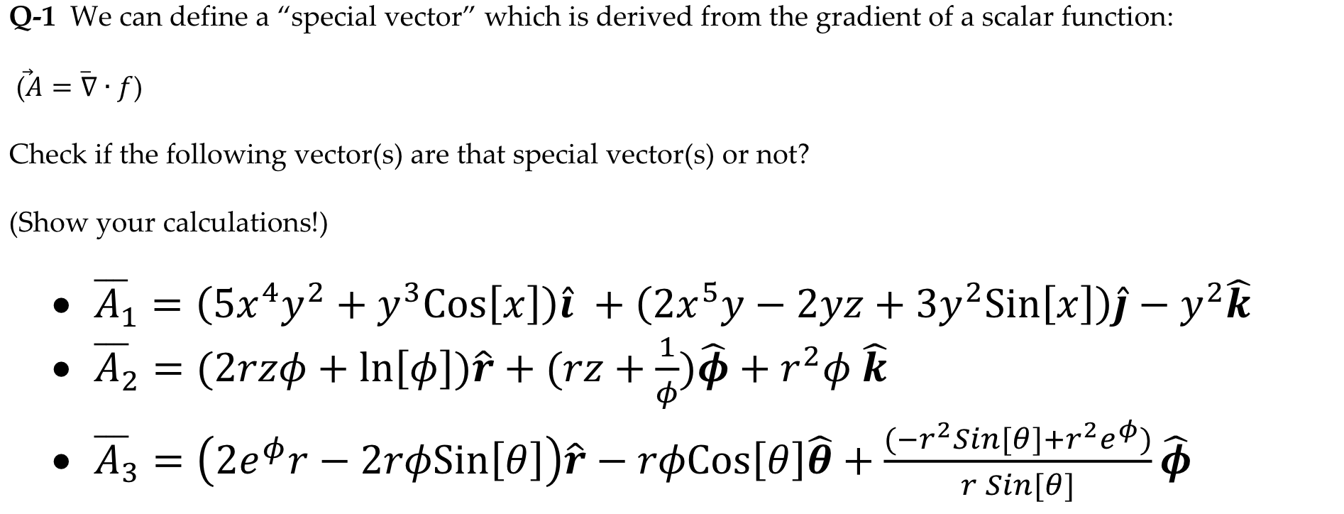 Q-1 We can define a "special vector" which is derived from the gradient of a scalar function:
(A = V • f)
Check if the following vector(s) are that special vector(s) or not?
Show your calculations!)
• A1 = (5x*y² + y³Cos[x])î + (2x5y – 2yz + 3y²Sin[x])f – y²k
A, = (2rzø + In[¢])î + (rz + -)ô +r²¢ k
.4.
• Az = (2e*r – 2r¢Sin[0])î – røCos[0]@ +
(-r²Sin[0]+r²e®) a
r Sin[0]
