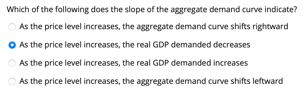 Which of the following does the slope of the aggregate demand curve indicate?
As the price level increases, the aggregate demand curve shifts rightward
As the price level increases, the real GDP demanded decreases
As the price level increases, the real GDP demanded increases
As the price level increases, the aggregate demand curve shifts leftward
