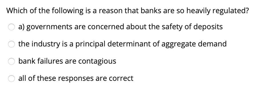Which of the following is a reason that banks are so heavily regulated?
a) governments are concerned about the safety of deposits
the industry is a principal determinant of aggregate demand
bank failures are contagious
all of these responses are correct
