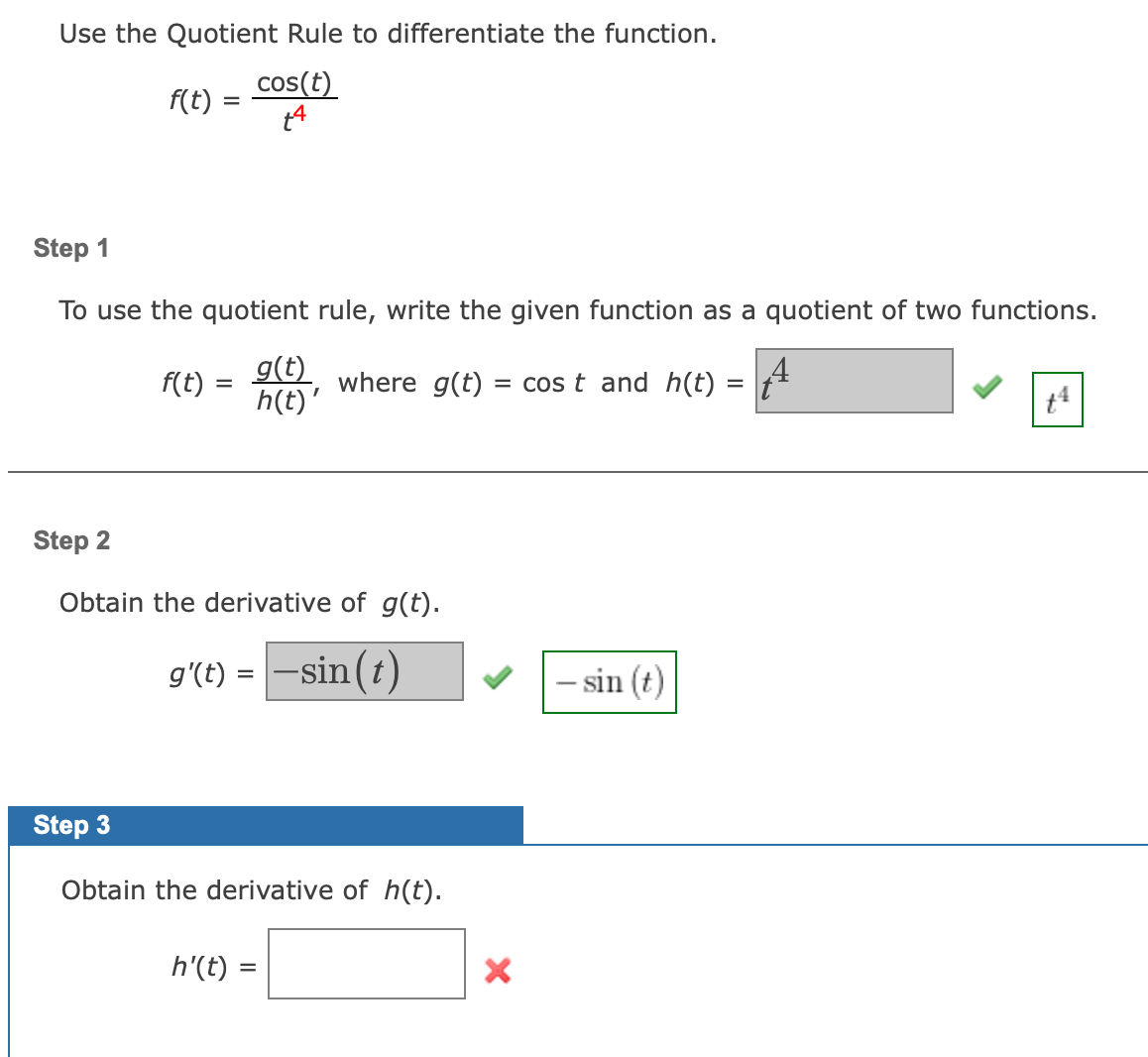 Use the Quotient Rule to differentiate the function.
cos(t)
f(t) =
Step 1
To use the quotient rule, write the given function as a quotient of two functions.
g(t)
h(t)'
f(t) =
where g(t) =
= cos t and h(t)
%3D
Step 2
Obtain the derivative of g(t).
g'(t) = -sin (t)
- sin (t)
Step 3
Obtain the derivative of h(t).
h'(t)
