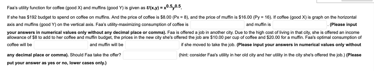 Faa's utility function for coffee (good X) and muffins (good Y) is given as U(x,y) = x0.by0.5.
If she has $192 budget to spend on coffee on muffins. And the price of coffee is $8.00 (Px = 8), and the price of muffin is $16.00 (Py = 16). If coffee (good X) is graph on the horizontal
axis and muffins (good Y) on the vertical axis. Faa's utility-maximizing consumption of coffee is
and muffin is
.(Please input
your answers in numerical values only without any decimal place or comma). Faa is offered a job in another city. Due to the high cost of living in that city, she is offered an income
allowance of $8 to add to her coffee and muffin budget, the prices in the new city she's offered the job are $10.00 per cup of coffee and $20.00 for a muffin. Faa's optimal consumption of
coffee will be
and muffin will be
if she moved to take the job. (Please input your answers in numerical values only without
any decimal place or comma). Should Faa take the offer?
(hint: consider Faa's utility in her old city and her utility in the city she's offered the job.) (Please
put your answer as yes or no, lower cases only.)

