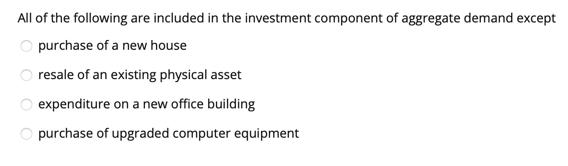 All of the following are included in the investment component of aggregate demand except
purchase of a new house
resale of an existing physical asset
expenditure on a new office building
O purchase of upgraded computer equipment
ē o o O O
