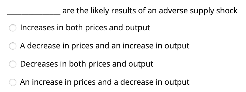 are the likely results of an adverse supply shock
Increases in both prices and output
A decrease in prices and an increase in output
Decreases in both prices and output
An increase in prices and a decrease in output
