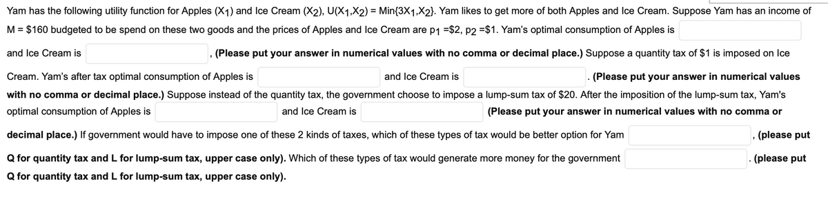 Yam has the following utility function for Apples (X1) and Ice Cream (X2), U(X1,X2) = Min{3X1,X2}. Yam likes to get more of both Apples and Ice Cream. Suppose Yam has an income of
M = $160 budgeted to be spend on these two goods and the prices of Apples and Ice Cream are p1 =$2, p2 =$1. Yam's optimal consumption of Apples is
and Ice Cream is
(Please put your answer in numerical values with no comma or decimal place.) Suppose a quantity tax of $1 is imposed on Ice
Cream. Yam's after tax optimal consumption of Apples is
and Ice Cream is
(Please put your answer in numerical values
with no comma or decimal place.) Suppose instead of the quantity tax, the government choose to impose a lump-sum tax of $20. After the imposition of the lump-sum tax, Yam's
optimal consumption of Apples is
and Ice Cream is
(Please put your answer in numerical values with no comma or
decimal place.) If government would have to impose one of these 2 kinds of taxes, which of these types of tax would be better option for Yam
(please put
Q for quantity tax and L for lump-sum tax, upper case only). Which of these types of tax would generate more money for the government
- (please put
Q for quantity tax and L for lump-sum tax, upper case only).
